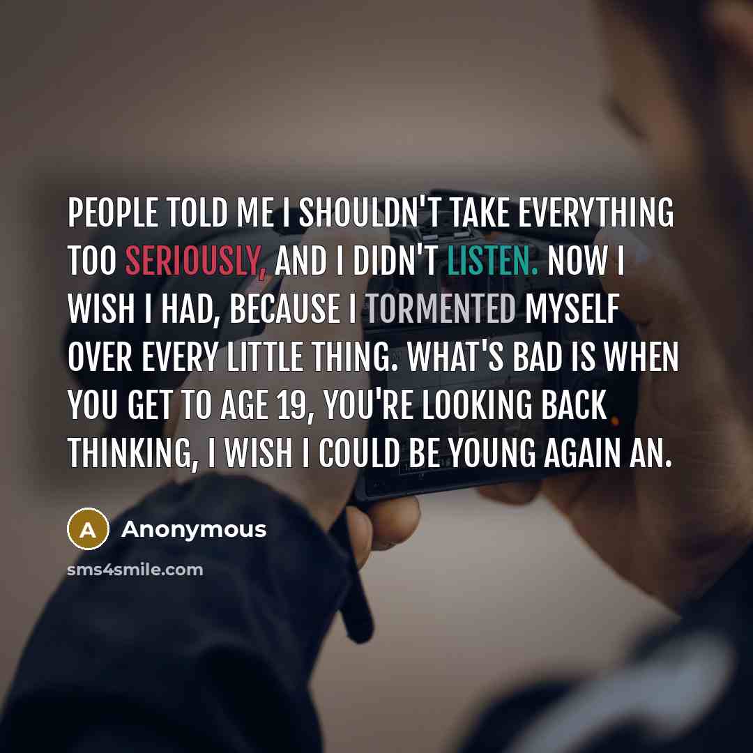 “People told me I shouldn't take everything too seriously, and I didn't listen. Now I wish I had, because I tormented myself over every little thing. What's bad is when you get to age 19, you're looking back thinking, I wish I could be young again an.” quote by Anonymous