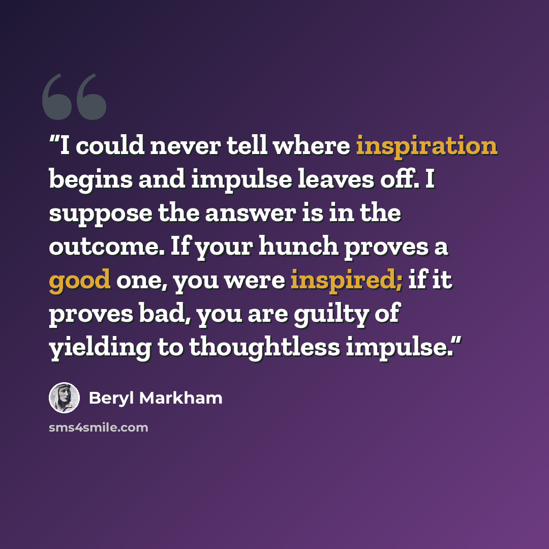 “I could never tell where inspiration begins and impulse leaves off. I suppose the answer is in the outcome. If your hunch proves a good one, you were inspired; if it proves bad, you are guilty of yielding to thoughtless impulse.” quote by Beryl Markham