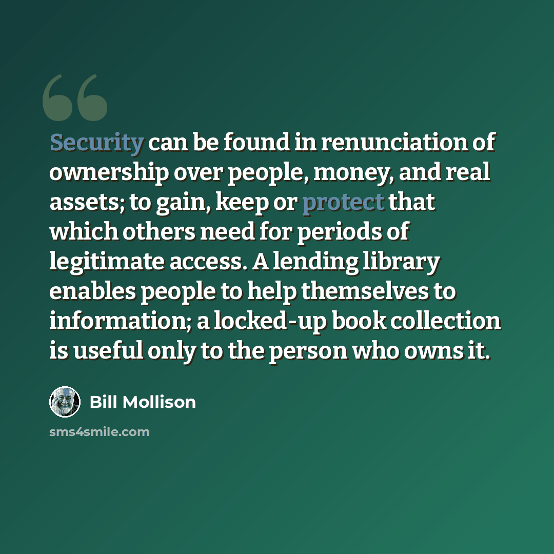 “Security can be found in renunciation of ownership over people, money, and real assets; to gain, keep or protect that which others need for periods of legitimate access. A lending library enables people to help themselves to information; a locked-up book collection is useful only to the person who…” quote by Bill Mollison