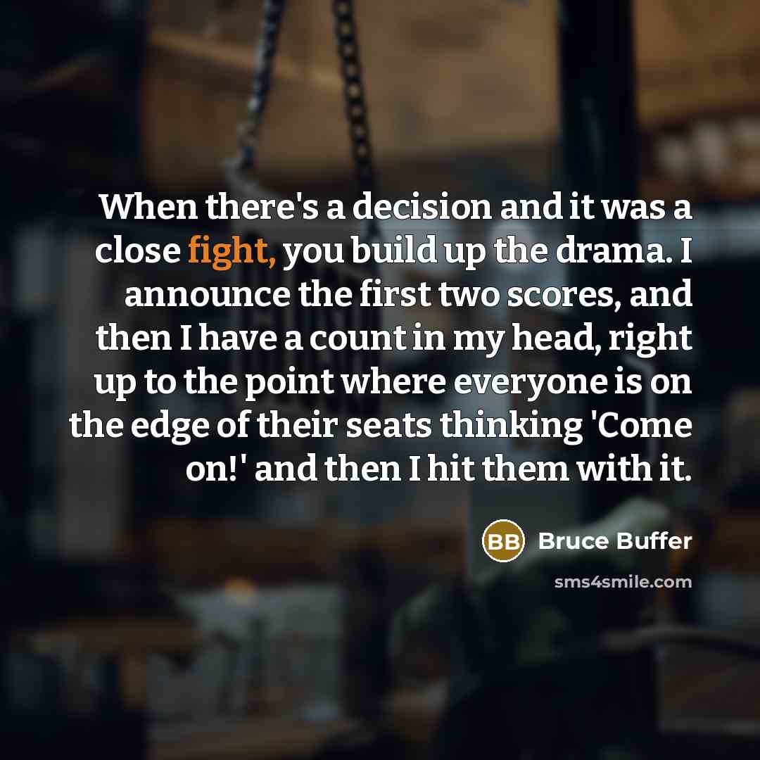 “When there's a decision and it was a close fight, you build up the drama. I announce the first two scores, and then I have a count in my head, right up to the point where everyone is on the edge of their seats thinking 'Come on!' and then I hit them with it.” quote by Bruce Buffer