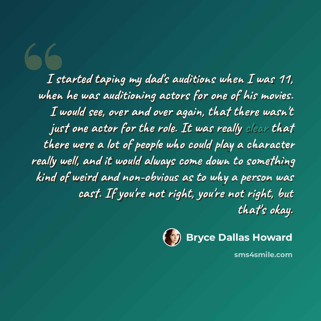 “I started taping my dad's auditions when I was 11, when he was auditioning actors for one of his movies. I would see, over and over again, that there wasn't just one actor for the role. It was really clear that there were a lot of people who could play a character really well, and it would always…” quote by Bryce Dallas Howard