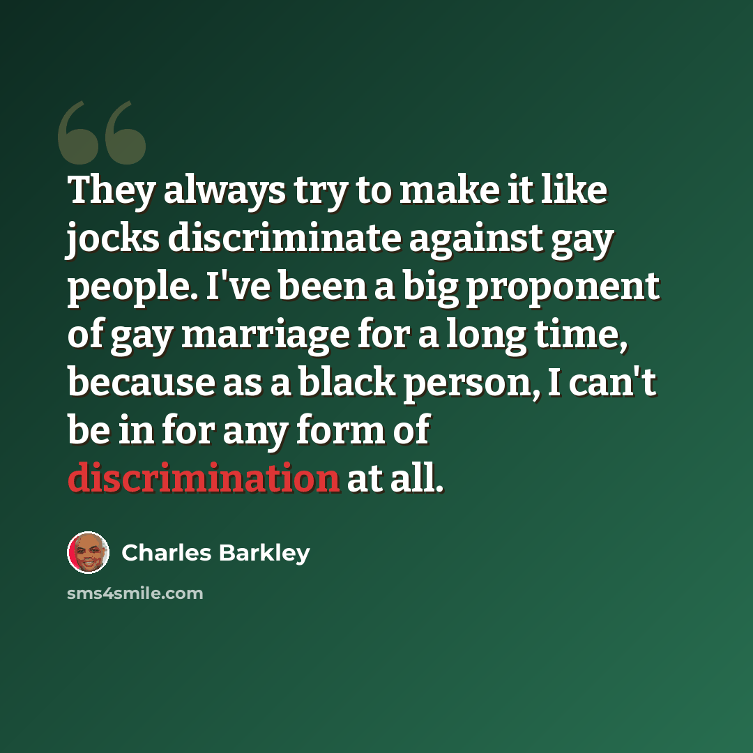 “They always try to make it like jocks discriminate against gay people. I've been a big proponent of gay marriage for a long time, because as a black person, I can't be in for any form of discrimination at all.” quote by Charles Barkley