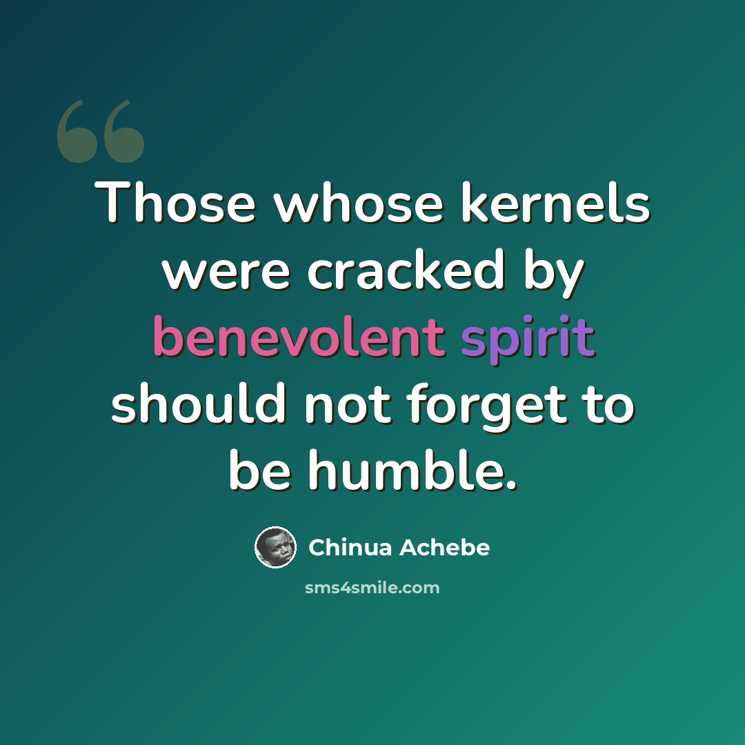 “Those whose kernels were cracked by benevolent spirit should not forget to be humble.” quote by Chinua Achebe