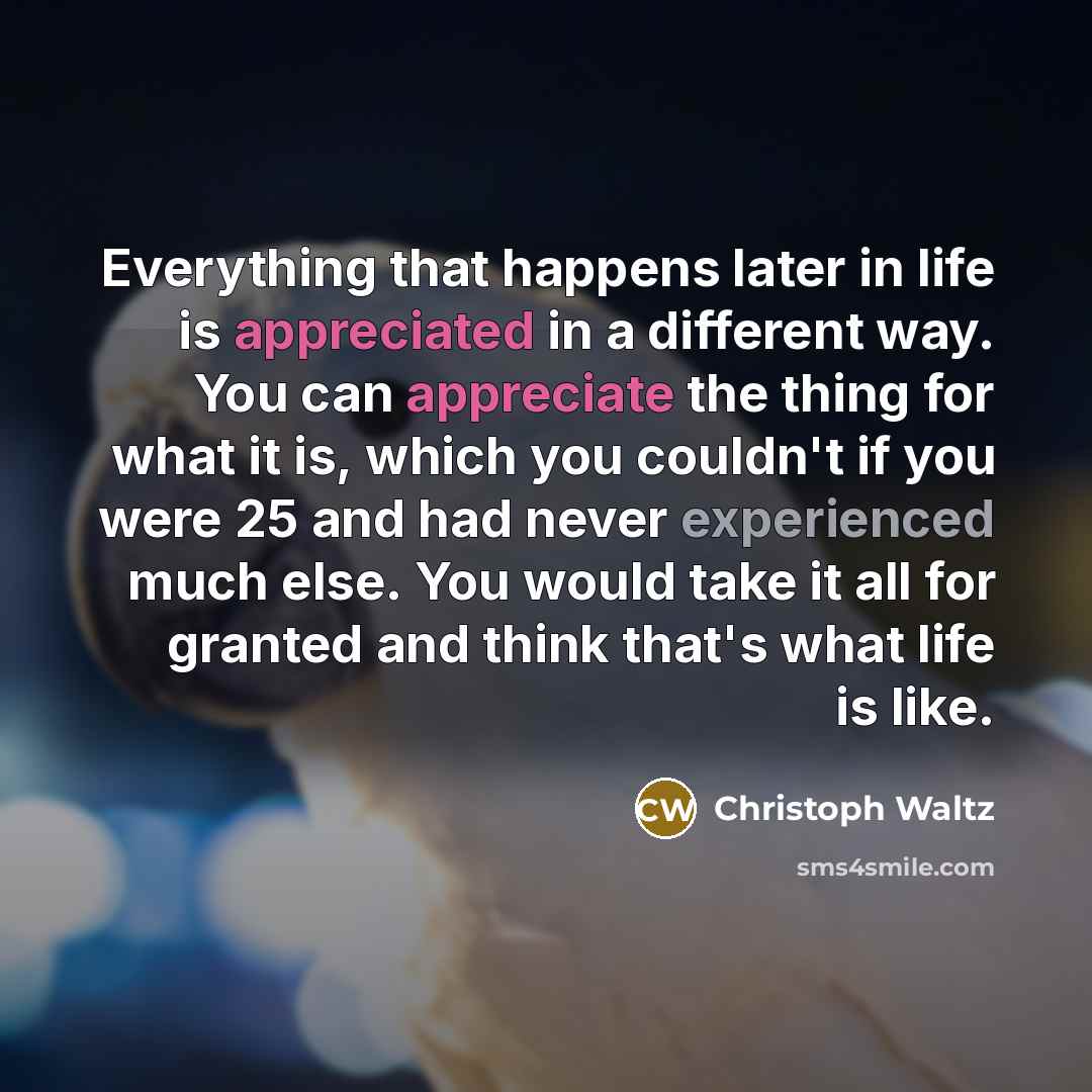“Everything that happens later in life is appreciated in a different way. You can appreciate the thing for what it is, which you couldn't if you were 25 and had never experienced much else. You would take it all for granted and think that's what life is like.” quote by Christoph Waltz