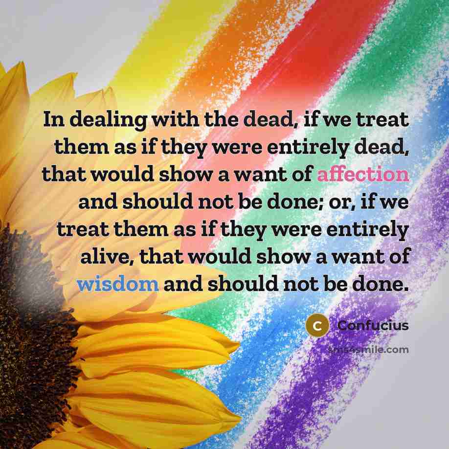 “In dealing with the dead, if we treat them as if they were entirely dead, that would show a want of affection and should not be done; or, if we treat them as if they were entirely alive, that would show a want of wisdom and should not be done.” quote by Confucius
