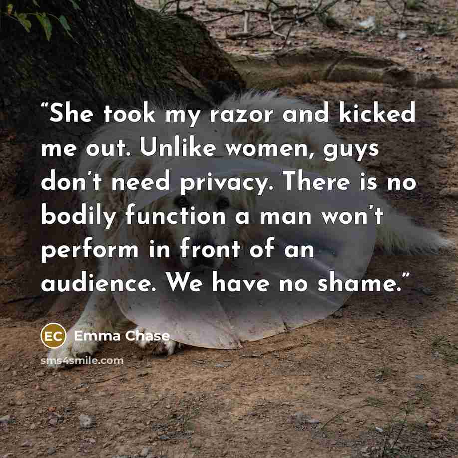 “She took my razor and kicked me out. Unlike women, guys don’t need privacy. There is no bodily function a man won’t perform in front of an audience. We have no shame.” quote by Emma Chase