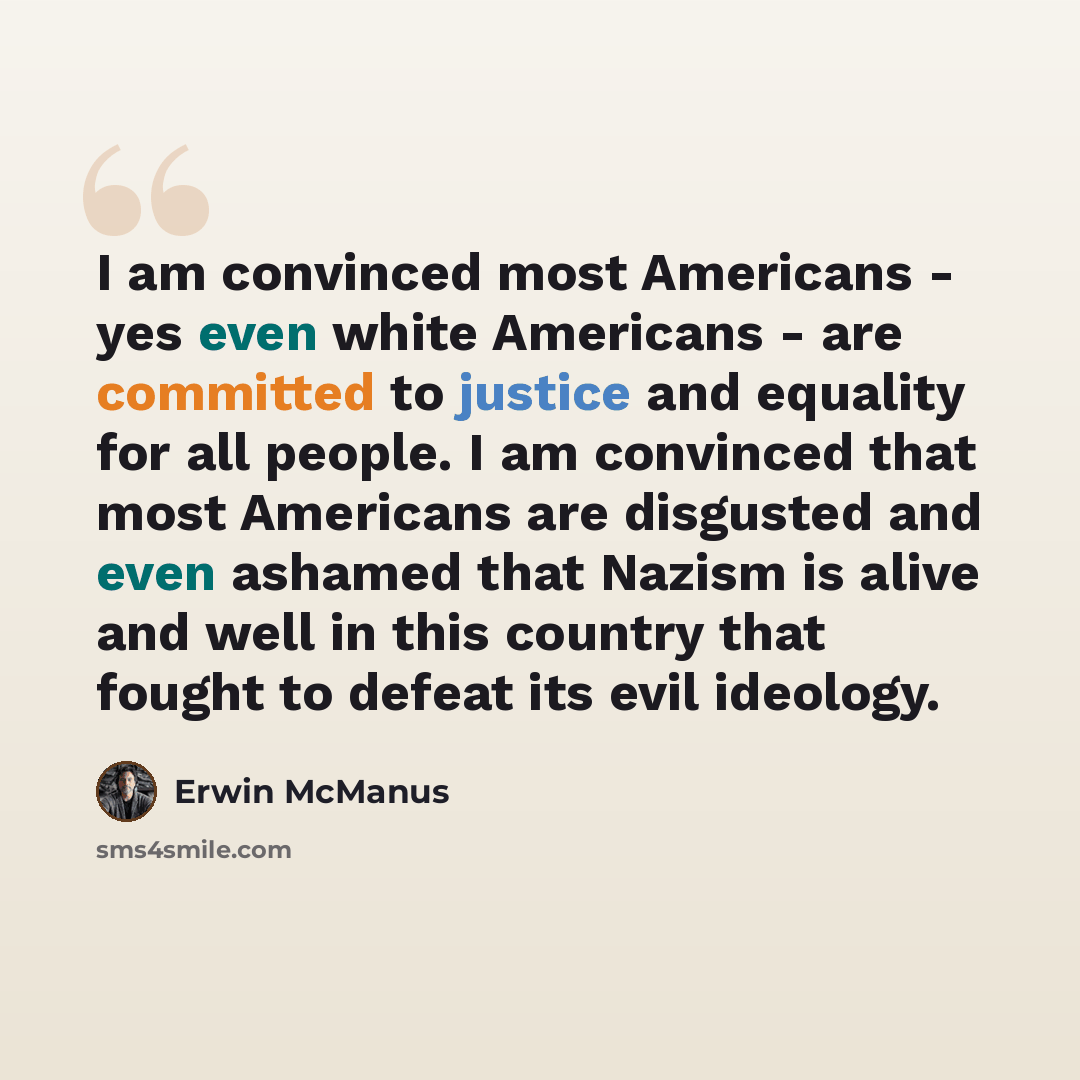 “I am convinced most Americans - yes even white Americans - are committed to justice and equality for all people. I am convinced that most Americans are disgusted and even ashamed that Nazism is alive and well in this country that fought to defeat its evil ideology.” quote by Erwin McManus