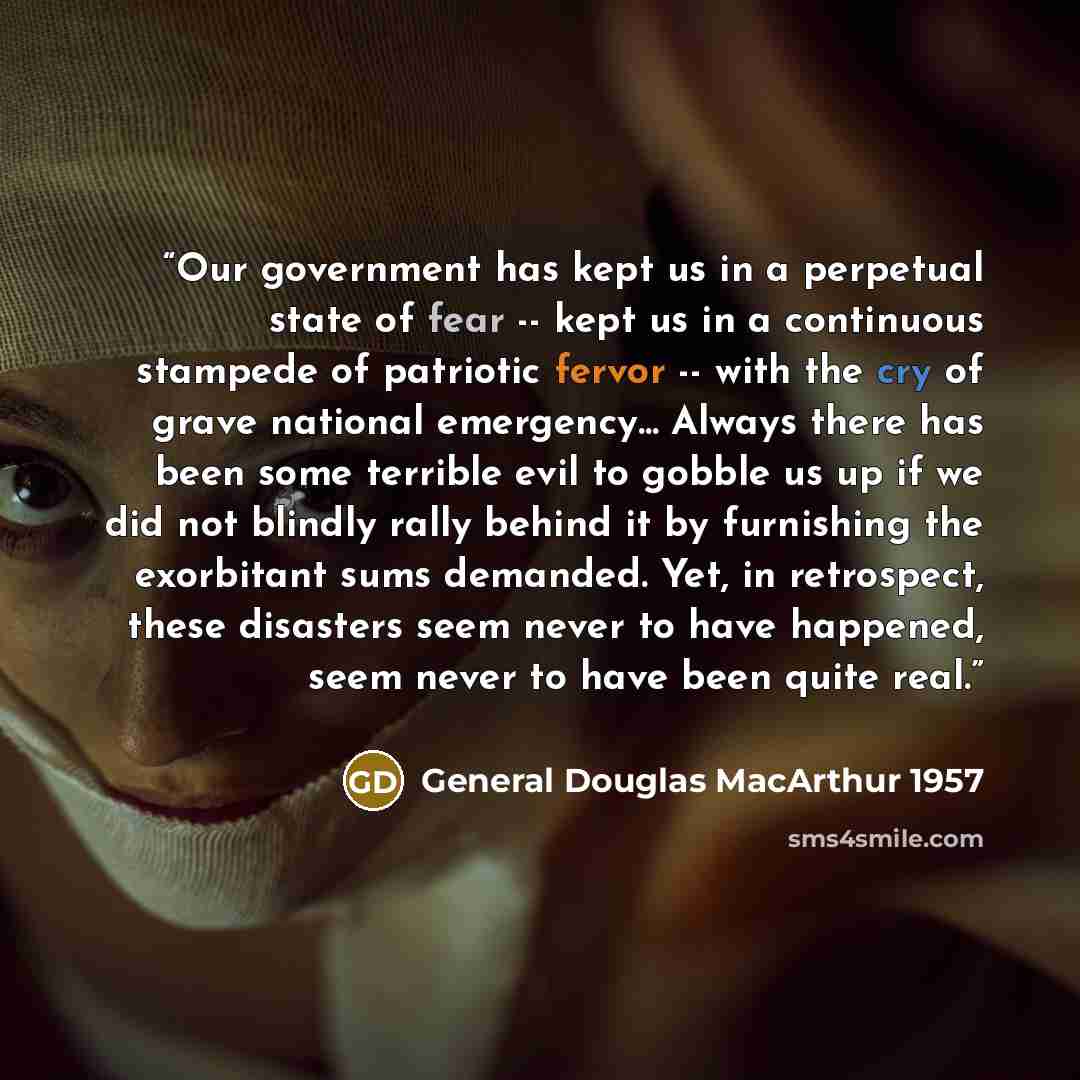 “Our government has kept us in a perpetual state of fear -- kept us in a continuous stampede of patriotic fervor -- with the cry of grave national emergency... Always there has been some terrible evil to gobble us up if we did not blindly rally behind it by furnishing the exorbitant sums demanded…” quote by General Douglas MacArthur 1957