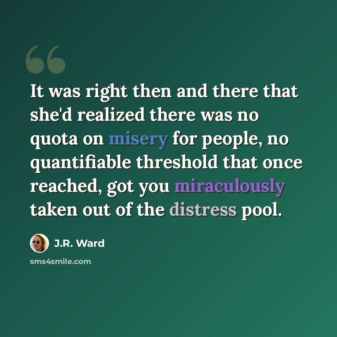 “It was right then and there that she'd realized there was no quota on misery for people, no quantifiable threshold that once reached, got you miraculously taken out of the distress pool.” quote by J.R. Ward
