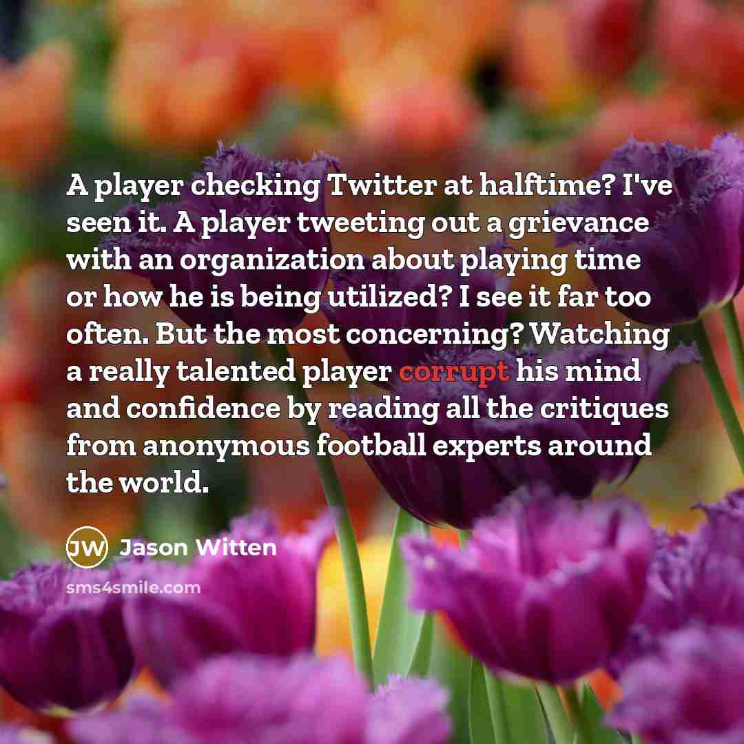 “A player checking Twitter at halftime? I've seen it. A player tweeting out a grievance with an organization about playing time or how he is being utilized? I see it far too often. But the most concerning? Watching a really talented player corrupt his mind and confidence by reading all the…” quote by Jason Witten