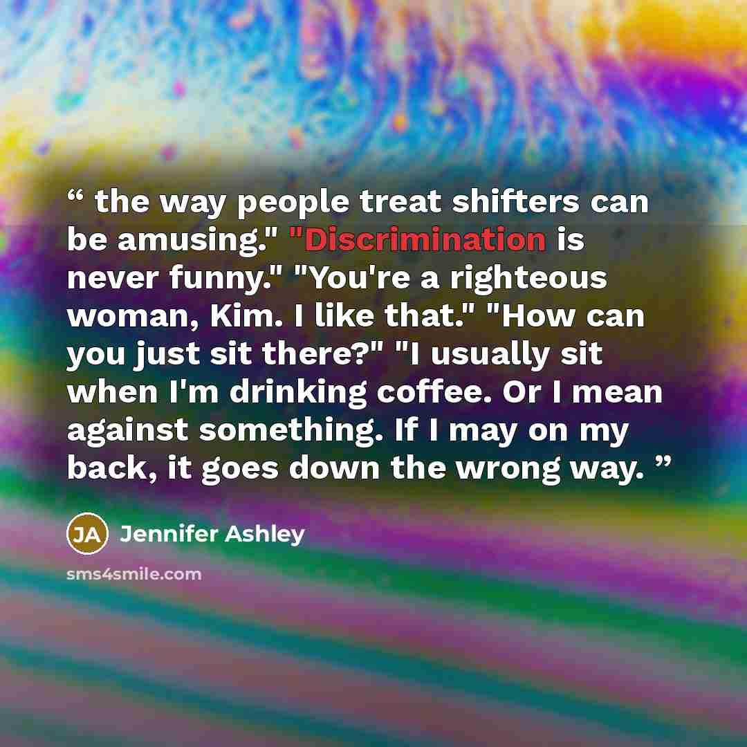 “the way people treat shifters can be amusing." "Discrimination is never funny." "You're a righteous woman, Kim. I like that." "How can you just sit there?" "I usually sit when I'm drinking coffee. Or I mean against something. If I may on my back, it goes down the wrong way.” quote by Jennifer Ashley
