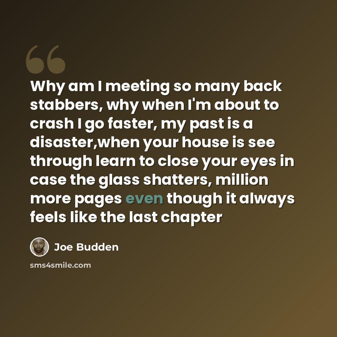 “Why am I meeting so many back stabbers, why when I'm about to crash I go faster, my past is a disaster,when your house is see through learn to close your eyes in case the glass shatters, million more pages even though it always feels like the last chapter” quote by Joe Budden