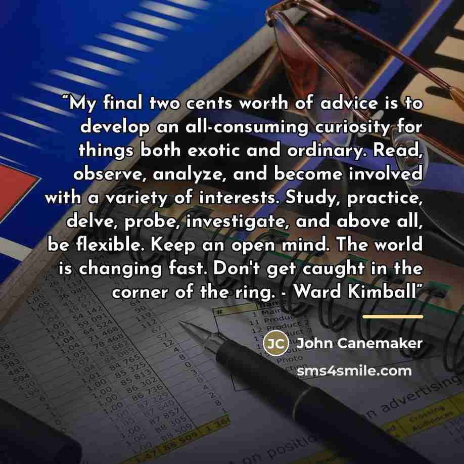 “My final two cents worth of advice is to develop an all-consuming curiosity for things both exotic and ordinary. Read, observe, analyze, and become involved with a variety of interests. Study, practice, delve, probe, investigate, and above all, be flexible. Keep an open mind. The world is changing…” quote by John Canemaker