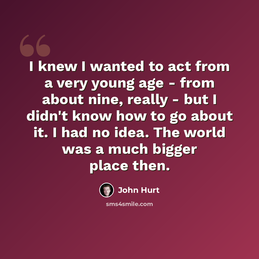 “I knew I wanted to act from a very young age - from about nine, really - but I didn't know how to go about it. I had no idea. The world was a much bigger place then.” quote by John Hurt