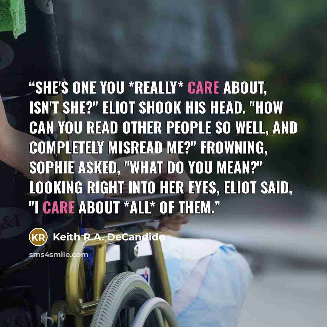 “She's one you *really* care about, isn't she?" Eliot shook his head. "How can you read other people so well, and completely misread me?" Frowning, Sophie asked, "What do you mean?" Looking right into her eyes, Eliot said, "I care about *all* of them.” quote by Keith R.A. DeCandido