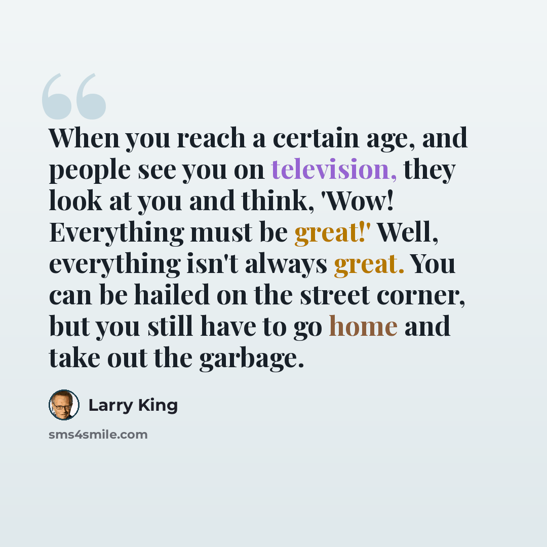 “When you reach a certain age, and people see you on television, they look at you and think, 'Wow! Everything must be great!' Well, everything isn't always great. You can be hailed on the street corner, but you still have to go home and take out the garbage.” quote by Larry King