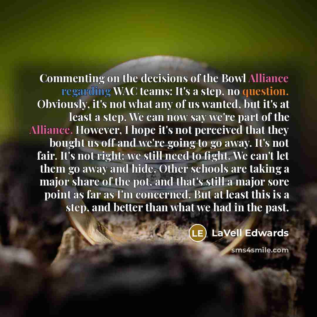 “Commenting on the decisions of the Bowl Alliance regarding WAC teams: It's a step, no question. Obviously, it's not what any of us wanted, but it's at least a step. We can now say we're part of the Alliance. However, I hope it's not perceived that they bought us off and we're going to go away…” quote by LaVell Edwards