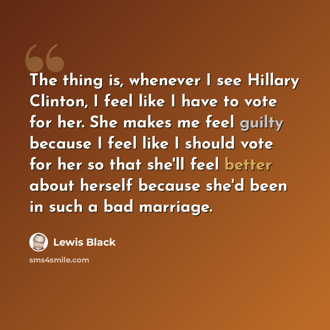 “The thing is, whenever I see Hillary Clinton, I feel like I have to vote for her. She makes me feel guilty because I feel like I should vote for her so that she'll feel better about herself because she'd been in such a bad marriage.” quote by Lewis Black