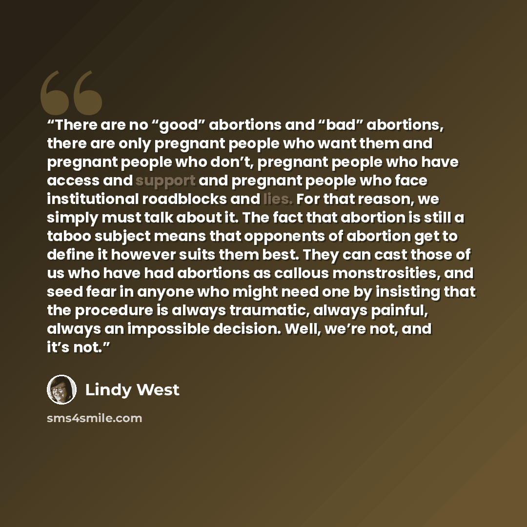 “There are no “good” abortions and “bad” abortions, there are only pregnant people who want them and pregnant people who don’t, pregnant people who have access and support and pregnant people who face institutional roadblocks and lies. For that reason, we simply must talk about it. The fact that…” quote by Lindy West