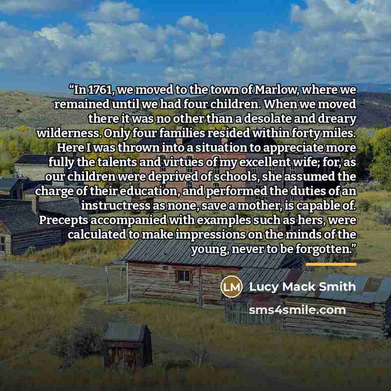 “In 1761, we moved to the town of Marlow, where we remained until we had four children. When we moved there it was no other than a desolate and dreary wilderness. Only four families resided within forty miles. Here I was thrown into a situation to appreciate more fully the talents and virtues of my…” quote by Lucy Mack Smith