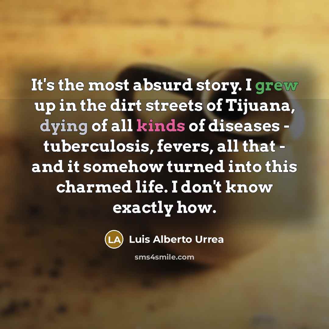 “It's the most absurd story. I grew up in the dirt streets of Tijuana, dying of all kinds of diseases - tuberculosis, fevers, all that - and it somehow turned into this charmed life. I don't know exactly how.” quote by Luis Alberto Urrea