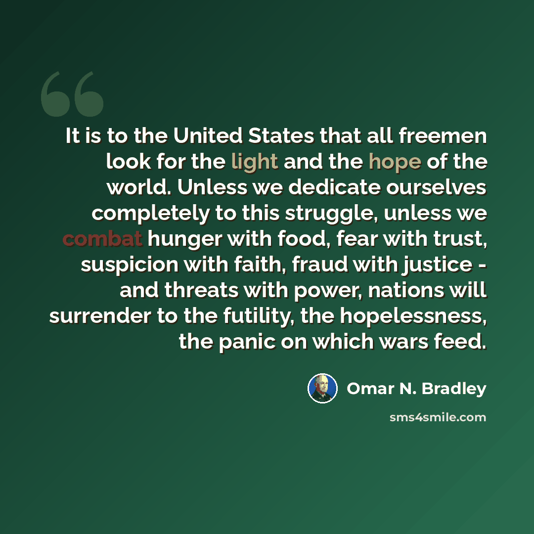 “It is to the United States that all freemen look for the light and the hope of the world. Unless we dedicate ourselves completely to this struggle, unless we combat hunger with food, fear with trust, suspicion with faith, fraud with justice - and threats with power, nations will surrender to the…” quote by Omar N. Bradley