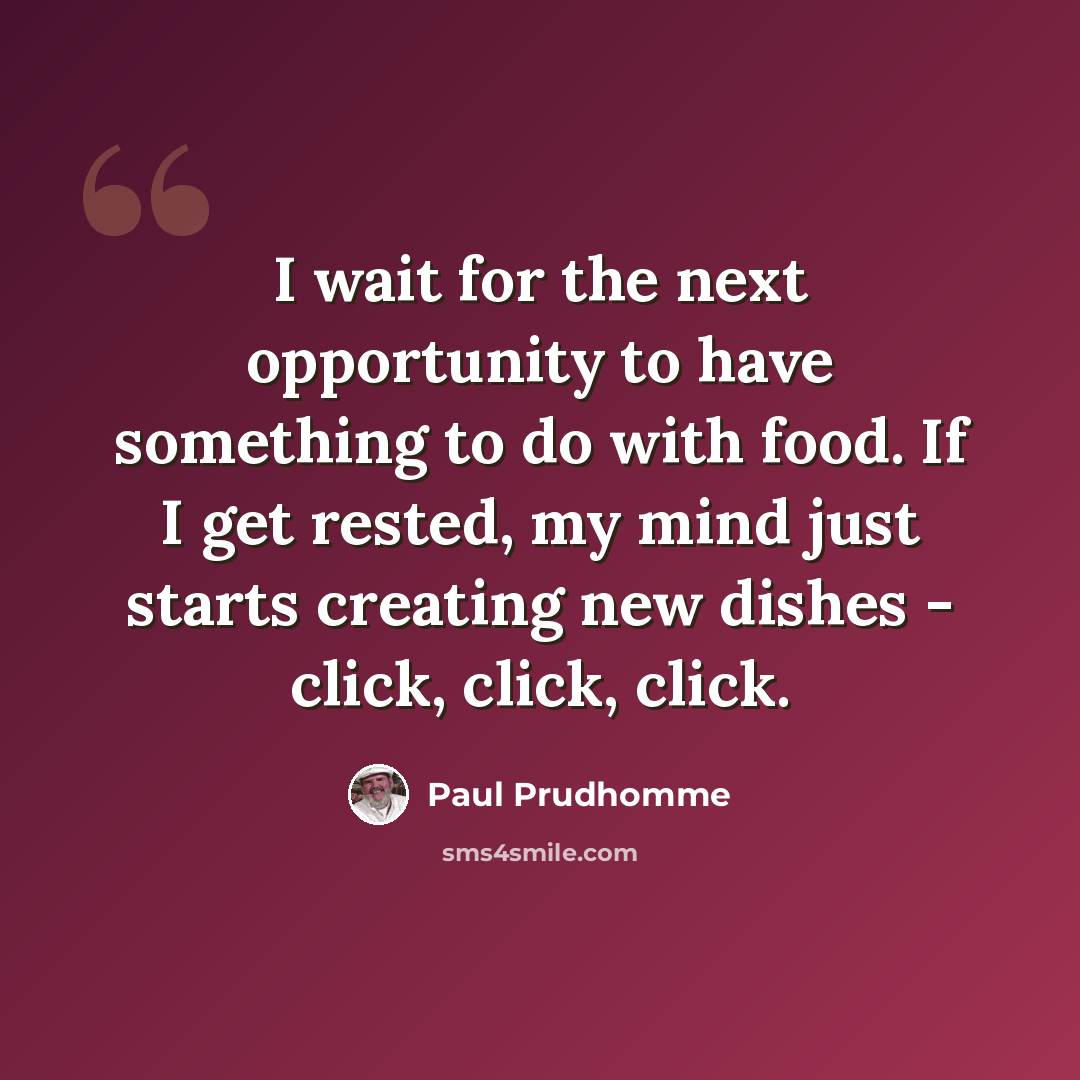 “I wait for the next opportunity to have something to do with food. If I get rested, my mind just starts creating new dishes - click, click, click.” quote by Paul Prudhomme