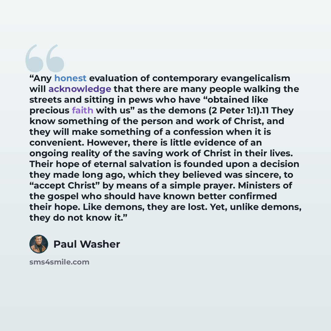 “Any honest evaluation of contemporary evangelicalism will acknowledge that there are many people walking the streets and sitting in pews who have “obtained like precious faith with us” as the demons (2 Peter 1:1).11 They know something of the person and work of Christ, and they will make something…” quote by Paul Washer