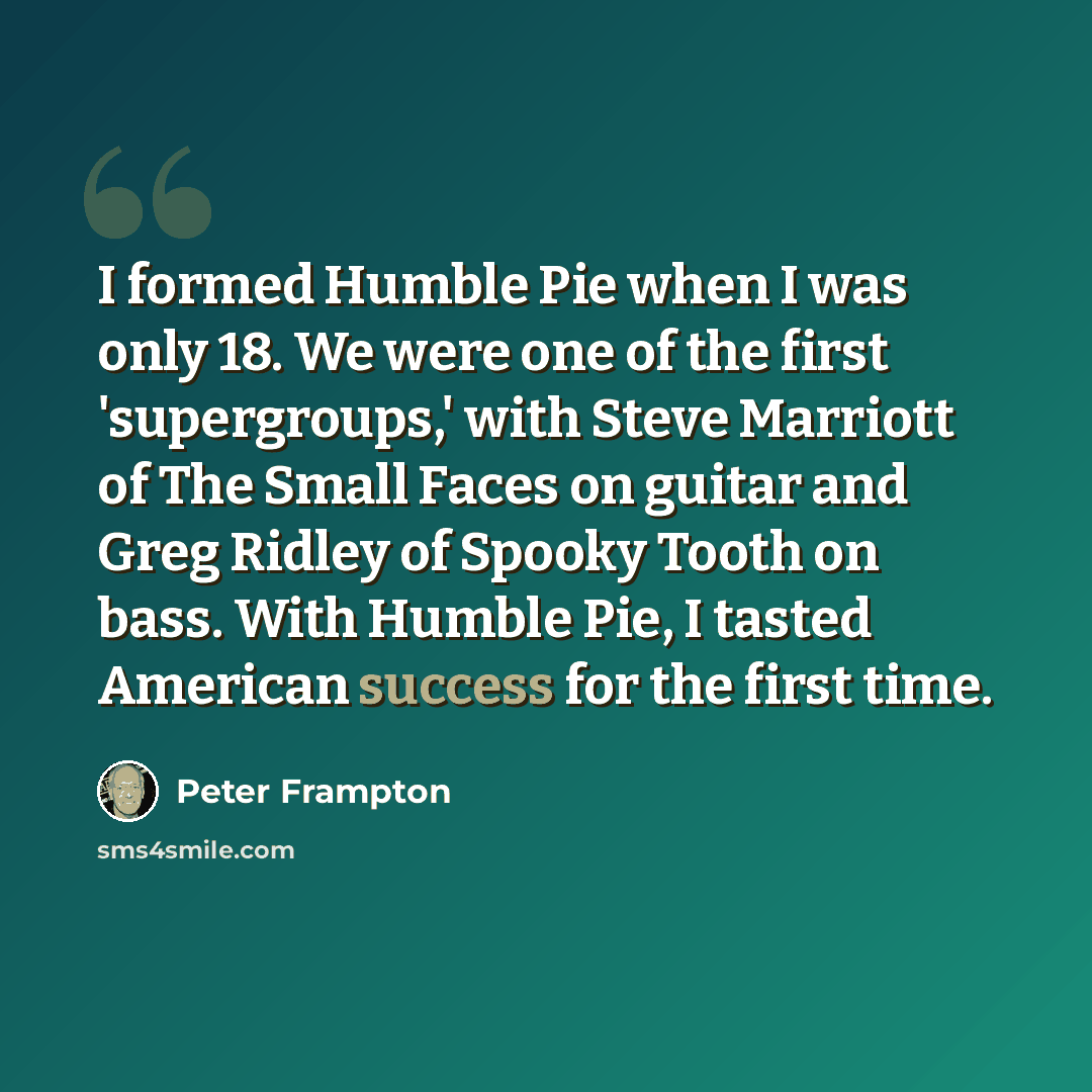 “I formed Humble Pie when I was only 18. We were one of the first 'supergroups,' with Steve Marriott of The Small Faces on guitar and Greg Ridley of Spooky Tooth on bass. With Humble Pie, I tasted American success for the first time.” quote by Peter Frampton