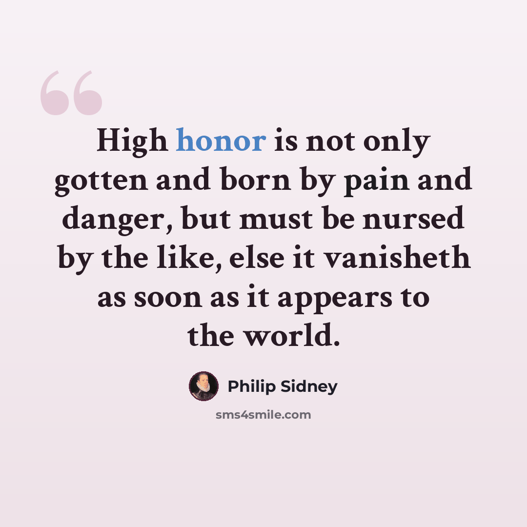 “High honor is not only gotten and born by pain and danger, but must be nursed by the like, else it vanisheth as soon as it appears to the world.” quote by Philip Sidney
