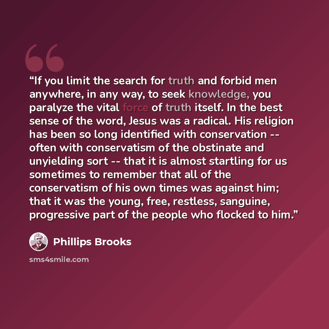“If you limit the search for truth and forbid men anywhere, in any way, to seek knowledge, you paralyze the vital force of truth itself. In the best sense of the word, Jesus was a radical. His religion has been so long identified with conservation -- often with conservatism of the obstinate and…” quote by Phillips Brooks