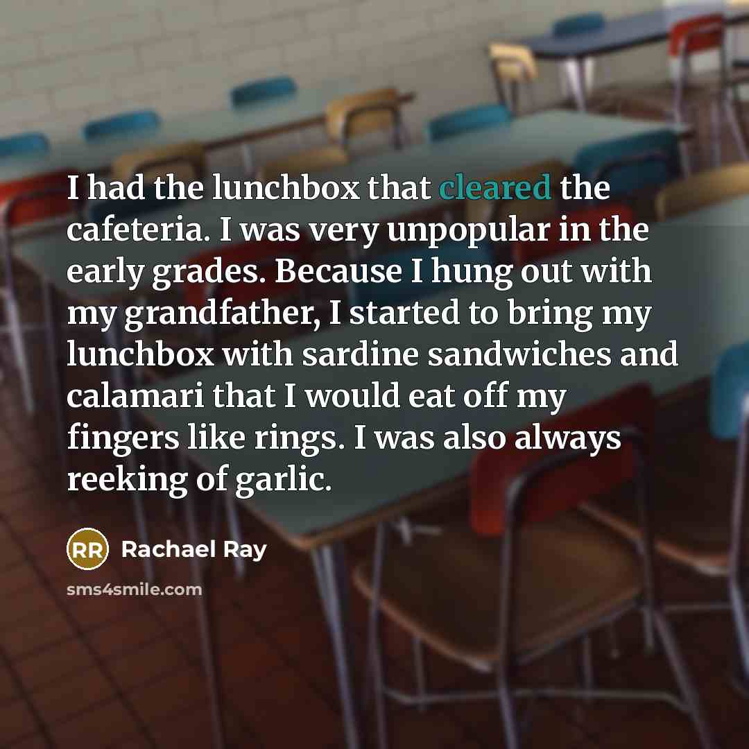 “I had the lunchbox that cleared the cafeteria. I was very unpopular in the early grades. Because I hung out with my grandfather, I started to bring my lunchbox with sardine sandwiches and calamari that I would eat off my fingers like rings. I was also always reeking of garlic.” quote by Rachael Ray