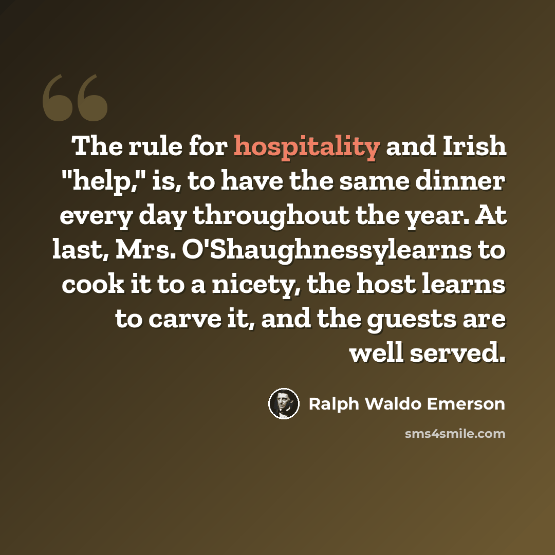 “The rule for hospitality and Irish "help," is, to have the same dinner every day throughout the year. At last, Mrs. O'Shaughnessylearns to cook it to a nicety, the host learns to carve it, and the guests are well served.” quote by Ralph Waldo Emerson