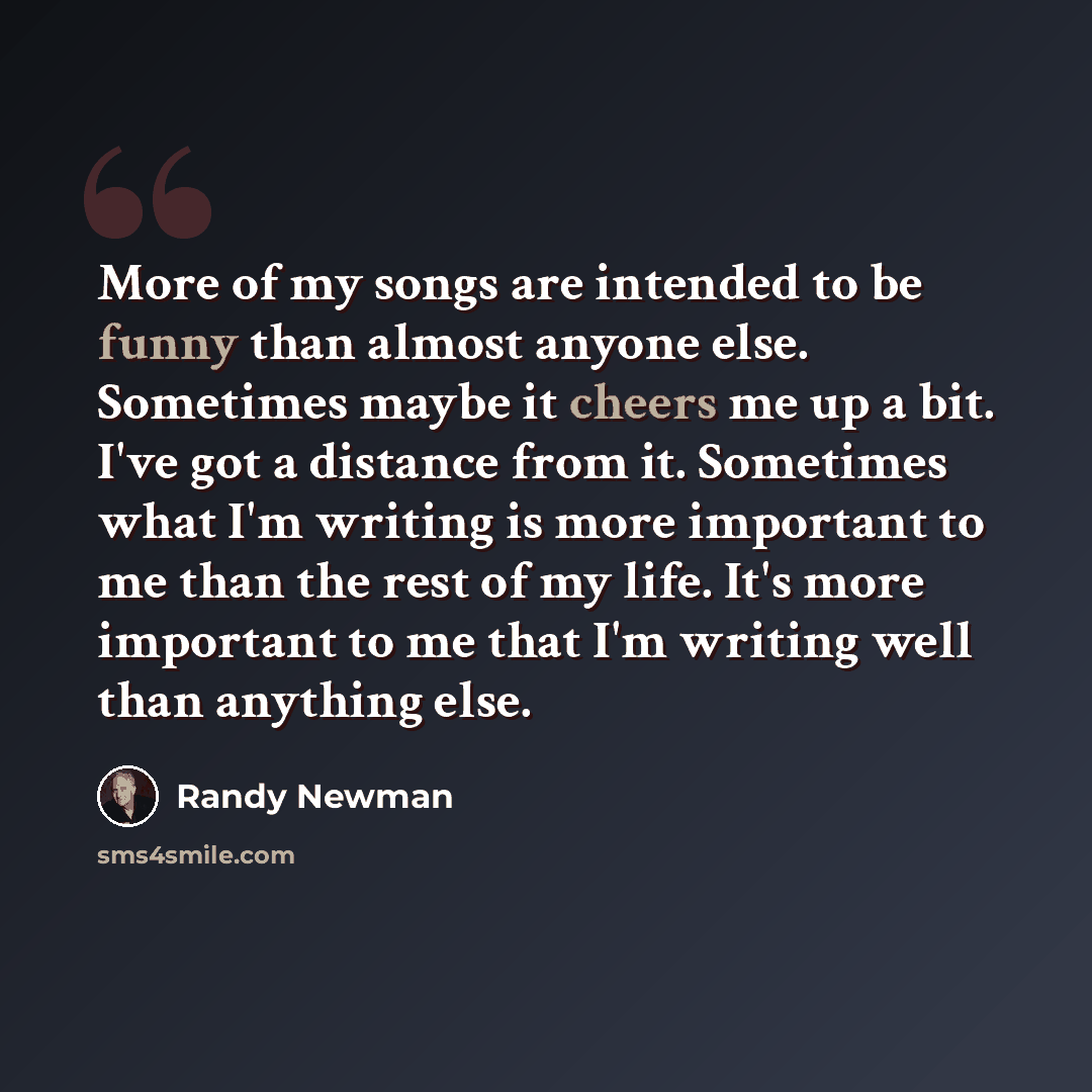 “More of my songs are intended to be funny than almost anyone else. Sometimes maybe it cheers me up a bit. I've got a distance from it. Sometimes what I'm writing is more important to me than the rest of my life. It's more important to me that I'm writing well than anything else.” quote by Randy Newman