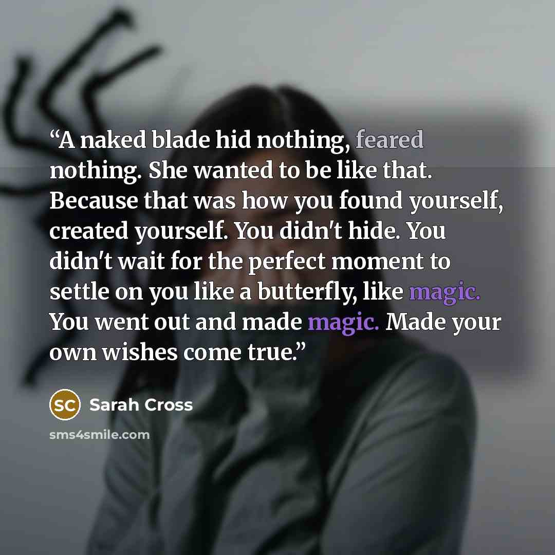 “A naked blade hid nothing, feared nothing. She wanted to be like that. Because that was how you found yourself, created yourself. You didn't hide. You didn't wait for the perfect moment to settle on you like a butterfly, like magic. You went out and made magic. Made your own wishes come true.” quote by Sarah Cross