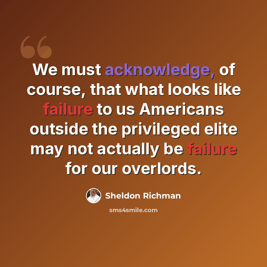 “We must acknowledge, of course, that what looks like failure to us Americans outside the privileged elite may not actually be failure for our overlords.” quote by Sheldon Richman