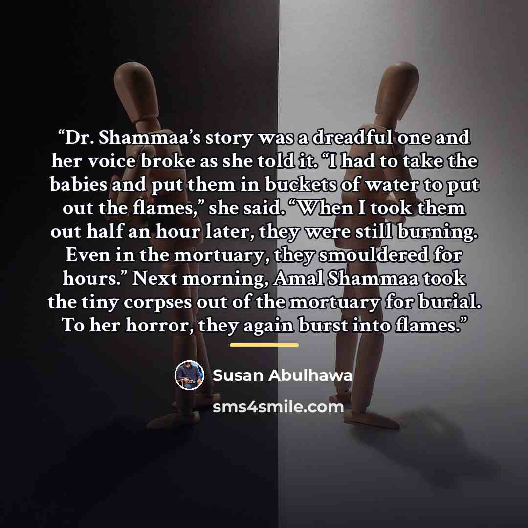 “Dr. Shammaa’s story was a dreadful one and her voice broke as she told it. “I had to take the babies and put them in buckets of water to put out the flames,” she said. “When I took them out half an hour later, they were still burning. Even in the mortuary, they smouldered for hours.” Next morning…” quote by Susan Abulhawa