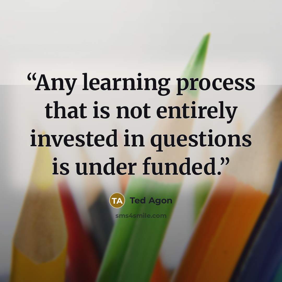 “Any learning process that is not entirely invested in questions is under funded.” quote by Ted Agon