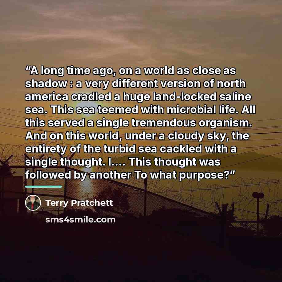 “A long time ago, on a world as close as shadow : a very different version of north america cradled a huge land-locked saline sea. This sea teemed with microbial life. All this served a single tremendous organism. And on this world, under a cloudy sky, the entirety of the turbid sea cackled with a…” quote by Terry Pratchett