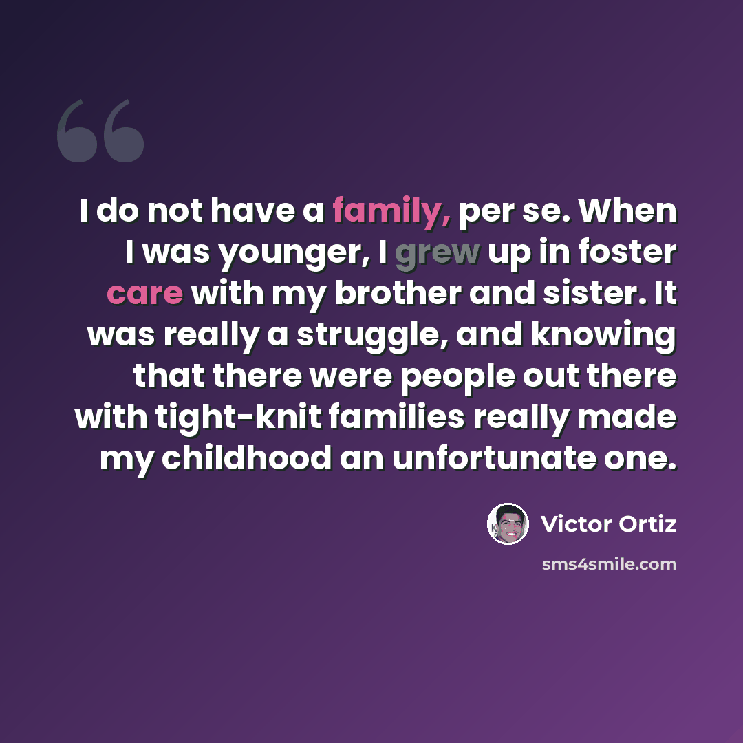 “I do not have a family, per se. When I was younger, I grew up in foster care with my brother and sister. It was really a struggle, and knowing that there were people out there with tight-knit families really made my childhood an unfortunate one.” quote by Victor Ortiz