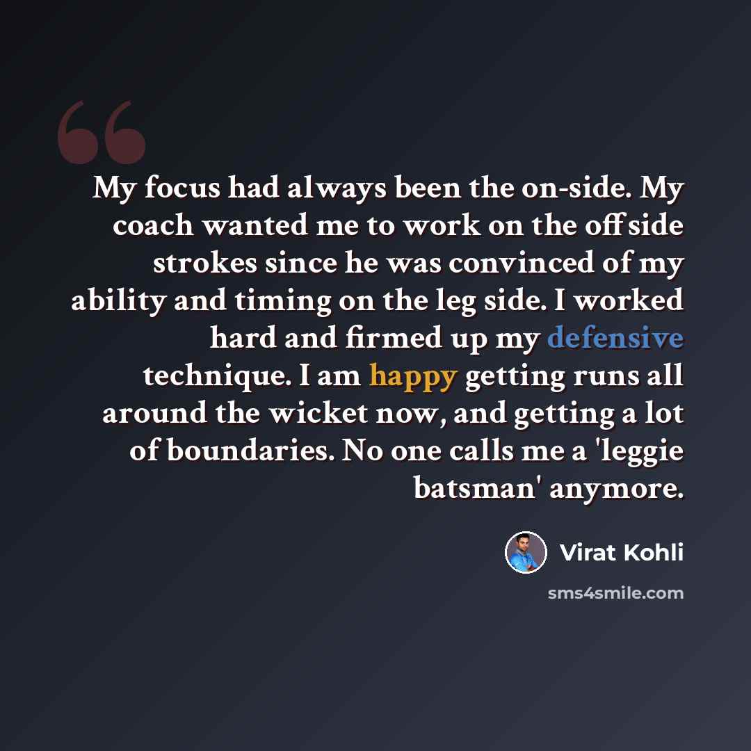 “My focus had always been the on-side. My coach wanted me to work on the offside strokes since he was convinced of my ability and timing on the leg side. I worked hard and firmed up my defensive technique. I am happy getting runs all around the wicket now, and getting a lot of boundaries. No one…” quote by Virat Kohli