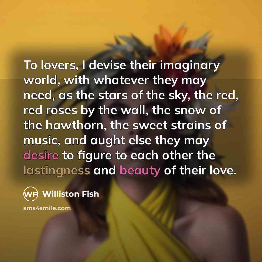 “To lovers, I devise their imaginary world, with whatever they may need, as the stars of the sky, the red, red roses by the wall, the snow of the hawthorn, the sweet strains of music, and aught else they may desire to figure to each other the lastingness and beauty of their love.” quote by Williston Fish