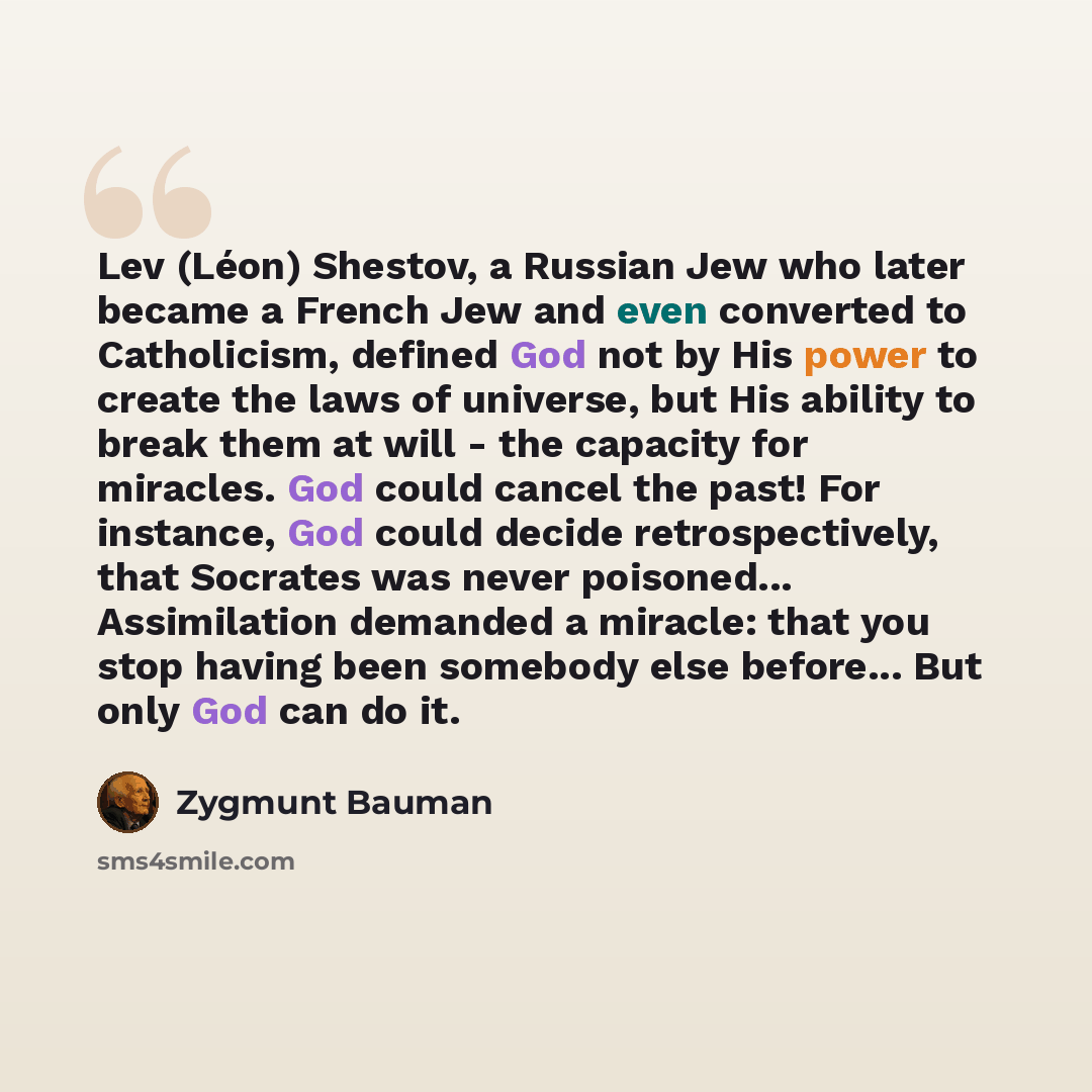 “Lev (Léon) Shestov, a Russian Jew who later became a French Jew and even converted to Catholicism, defined God not by His power to create the laws of universe, but His ability to break them at will - the capacity for miracles. God could cancel the past! For instance, God could decide…” quote by Zygmunt Bauman