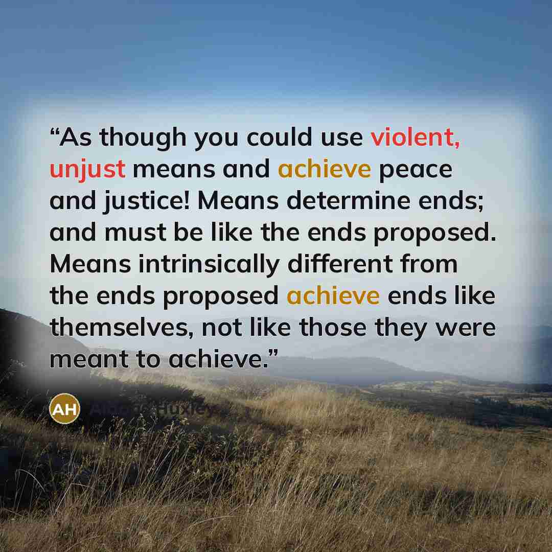 “As though you could use violent, unjust means and achieve peace and justice! Means determine ends; and must be like the ends proposed. Means intrinsically different from the ends proposed achieve ends like themselves, not like those they were meant to achieve.” quote by Aldous Huxley