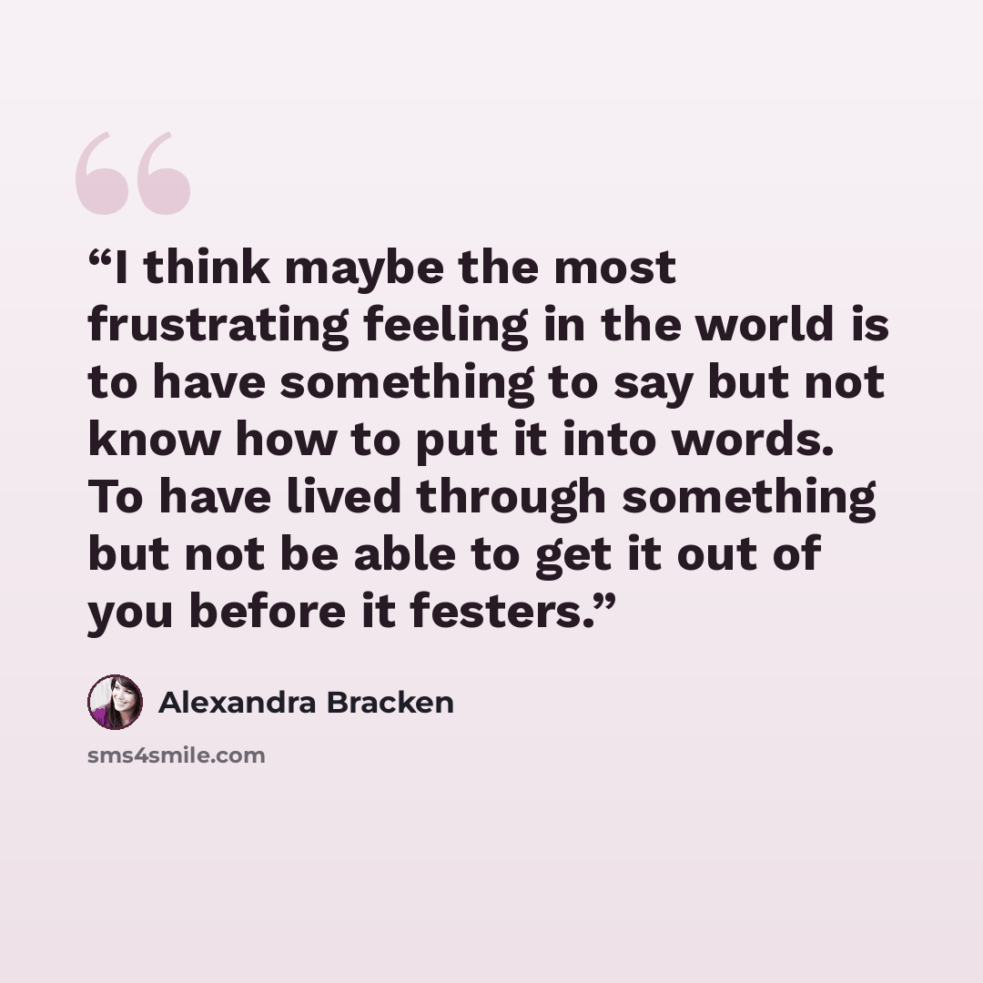 “I think maybe the most frustrating feeling in the world is to have something to say but not know how to put it into words. To have lived through something but not be able to get it out of you before it festers.” quote by Alexandra Bracken