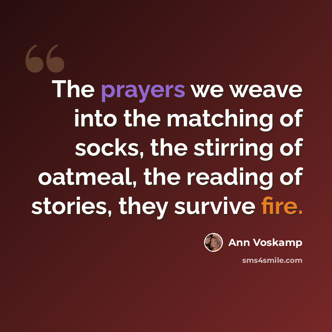 “The prayers we weave into the matching of socks, the stirring of oatmeal, the reading of stories, they survive fire.” quote by Ann Voskamp
