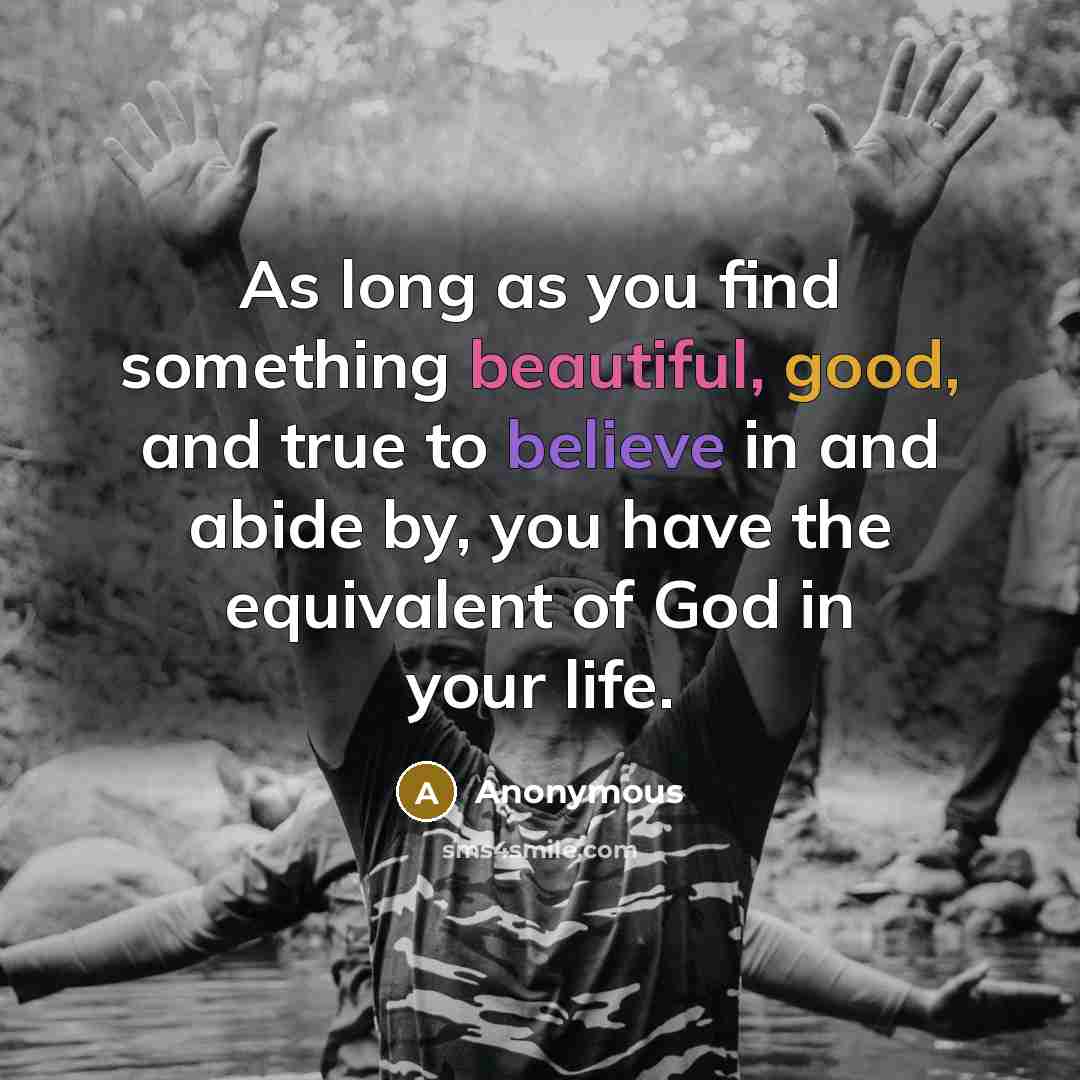 “As long as you find something beautiful, good, and true to believe in and abide by, you have the equivalent of God in your life.” quote by Anonymous