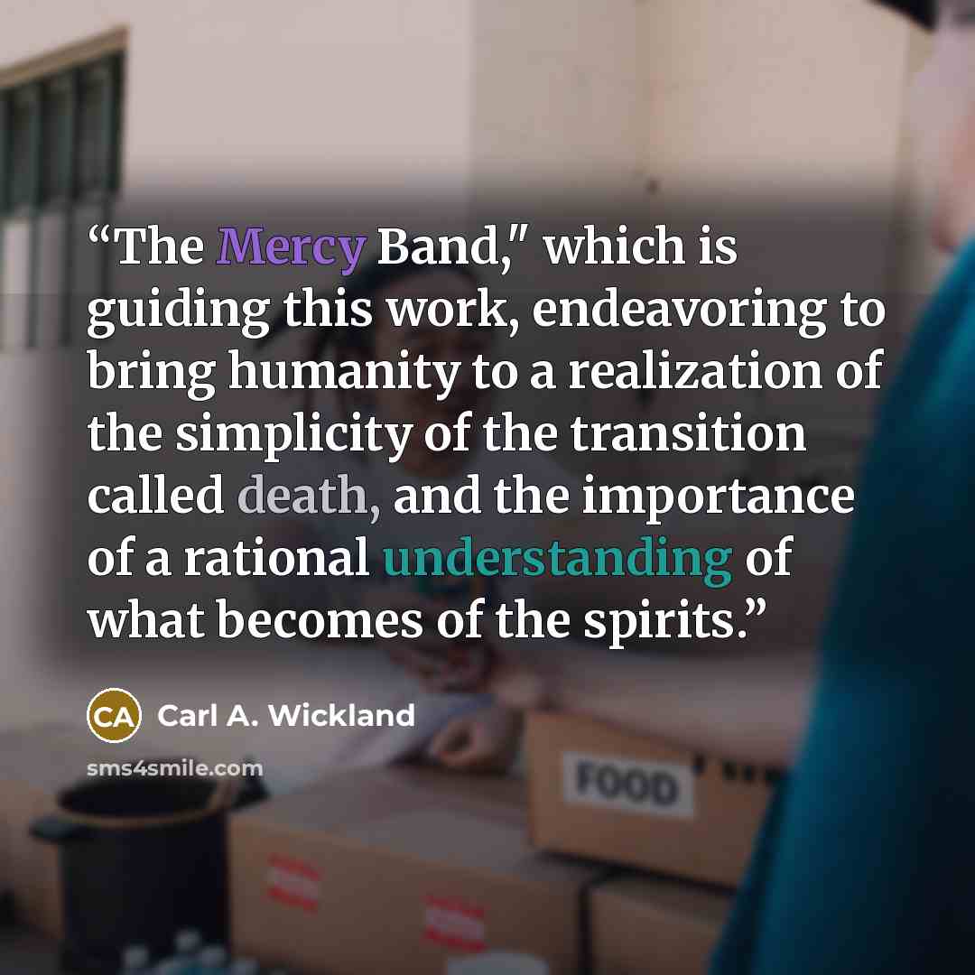 “The Mercy Band," which is guiding this work, endeavoring to bring humanity to a realization of the simplicity of the transition called death, and the importance of a rational understanding of what becomes of the spirits.” quote by Carl A. Wickland