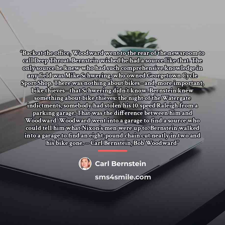 “Back at the office, Woodward went to the rear of the newsroom to call Deep Throat. Bernstein wished he had a source like that. The only source he knew who had such comprehensive knowledge in any field was Mike Schwering, who owned Georgetown Cycle Sport Shop. There was nothing about bikes - and…” quote by Carl Bernstein