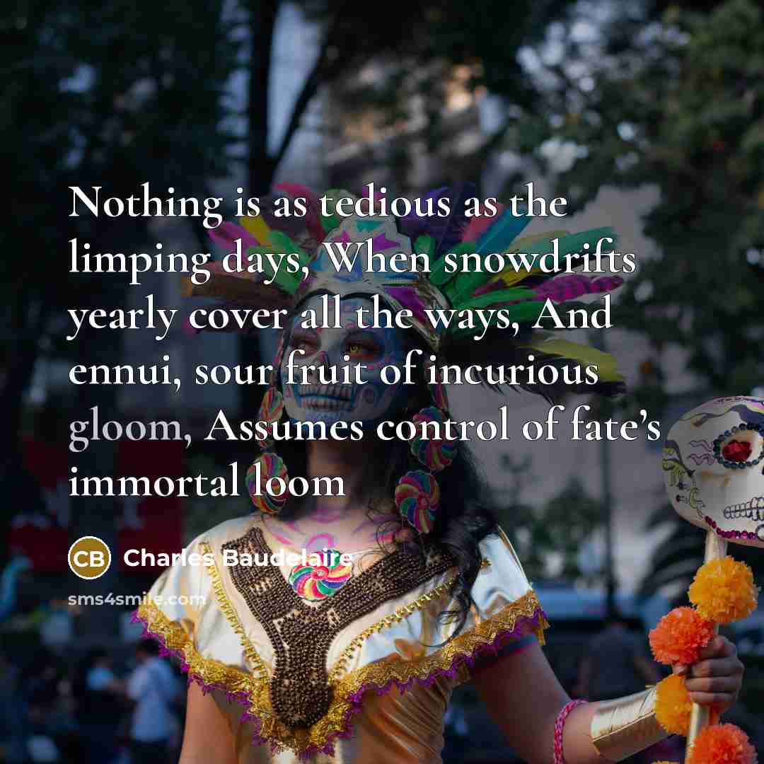 “Nothing is as tedious as the limping days, When snowdrifts yearly cover all the ways, And ennui, sour fruit of incurious gloom, Assumes control of fate’s immortal loom” quote by Charles Baudelaire
